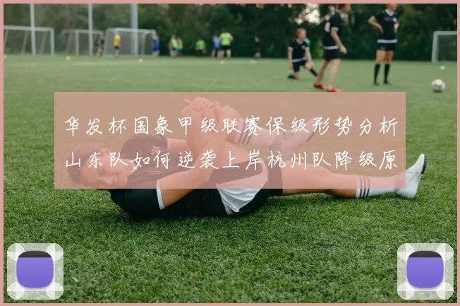 华发杯国象甲级联赛保级形势分析山东队如何逆袭上岸杭州队降级原因解读