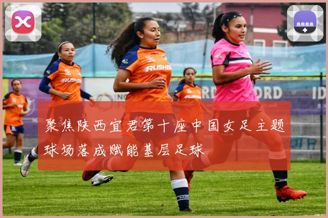 聚焦陕西宜君第十座中国女足主题球场落成赋能基层足球