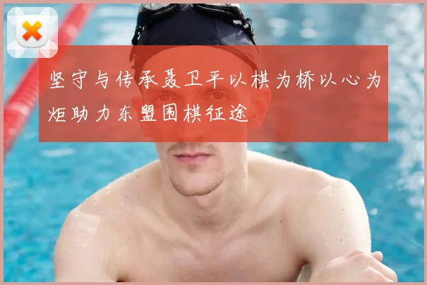 坚守与传承聂卫平以棋为桥以心为炬助力东盟围棋征途