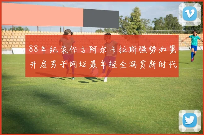 88年纪录作古阿尔卡拉斯强势加冕开启男子网坛最年轻全满贯新时代