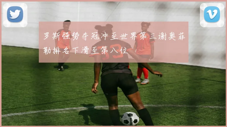 罗斯强势夺冠冲至世界第三谢奥菲勒排名下滑至第八位