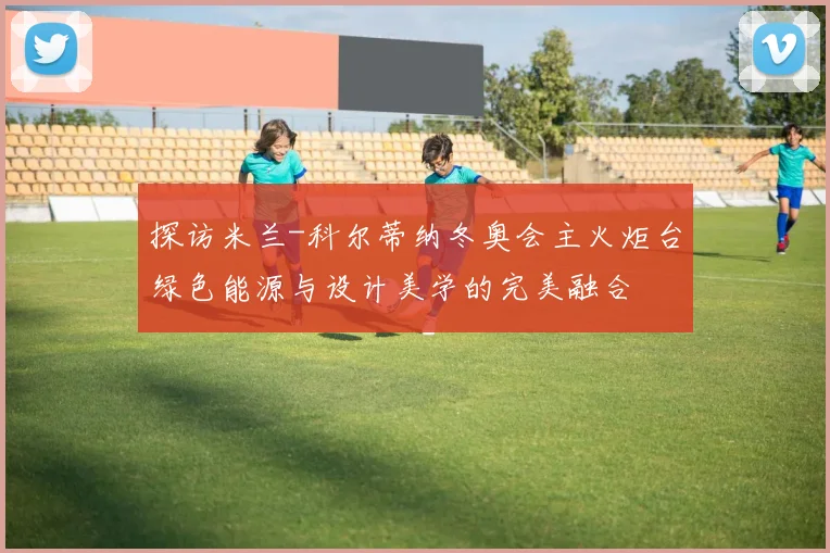 探访米兰-科尔蒂纳冬奥会主火炬台绿色能源与设计美学的完美融合