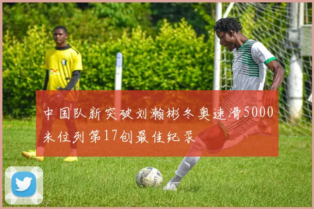 中国队新突破刘瀚彬冬奥速滑5000米位列第17创最佳纪录