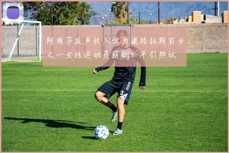 阿丽莎发声收入仅为道格拉斯百分之一女性运动员薪酬公平引热议