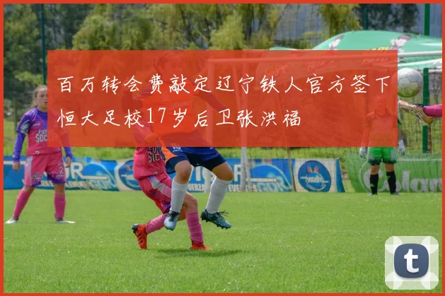 百万转会费敲定辽宁铁人官方签下恒大足校17岁后卫张洪福