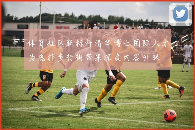 体育社区新标杆清华博士国际人才为虎扑步行街带来深度内容升级